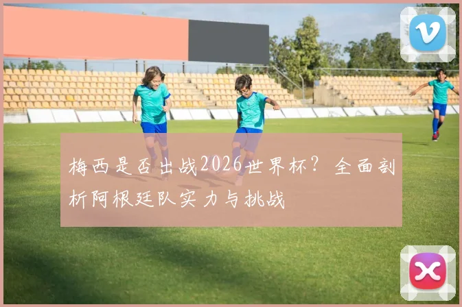 梅西是否出战2026世界杯？全面剖析阿根廷队实力与挑战