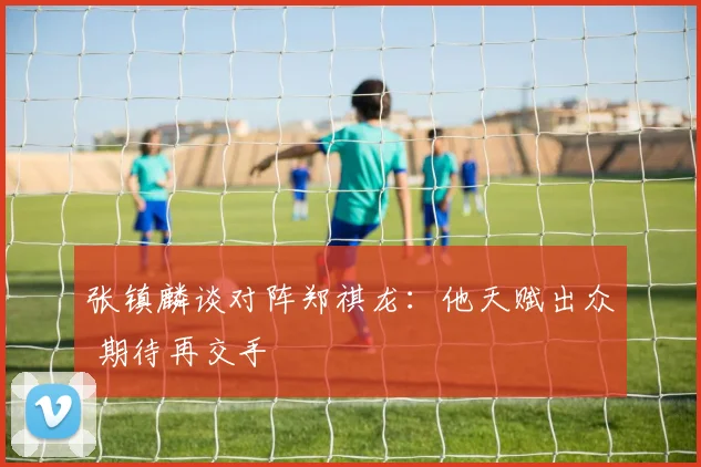 张镇麟谈对阵郑祺龙：他天赋出众 期待再交手