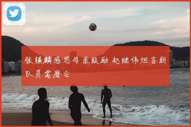 张镇麟感恩母亲鼓励 赵继伟坦言新队员需磨合