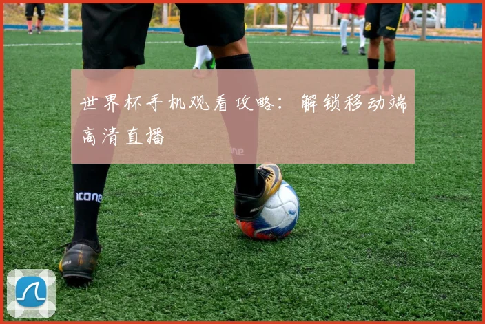 世界杯手机观看攻略：解锁移动端高清直播