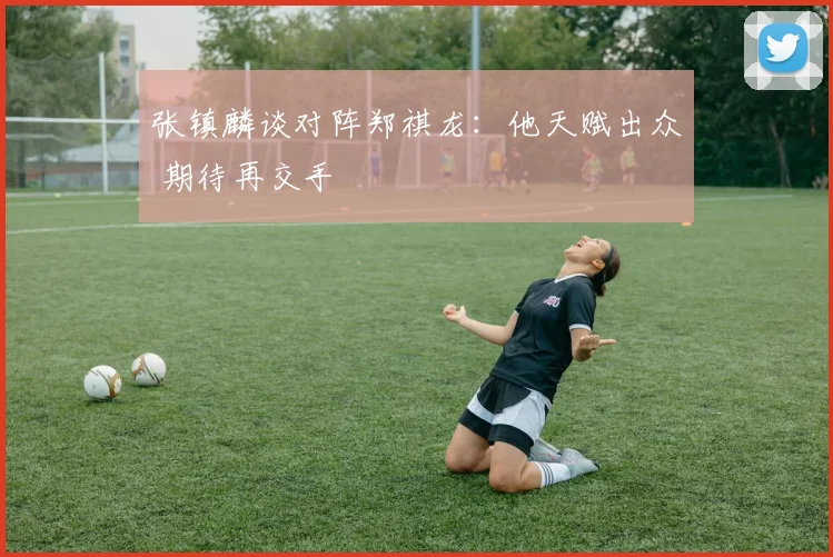 张镇麟谈对阵郑祺龙：他天赋出众 期待再交手