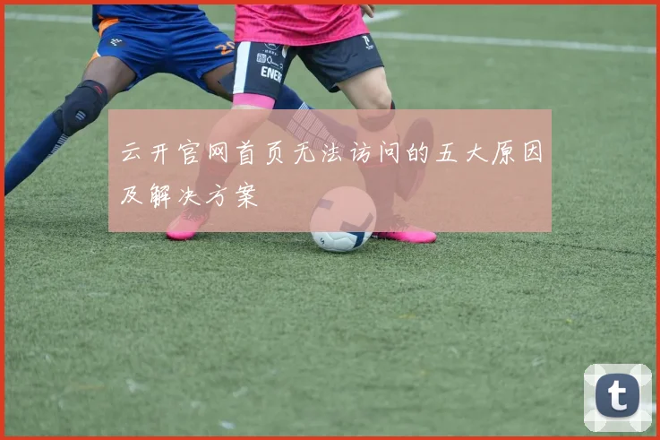 云开官网首页无法访问的五大原因及解决方案