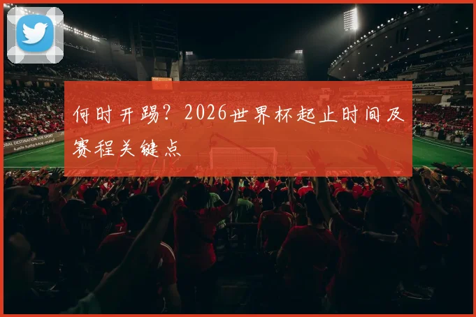 何时开踢？2026世界杯起止时间及赛程关键点