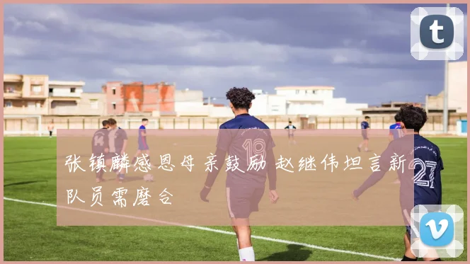 张镇麟感恩母亲鼓励 赵继伟坦言新队员需磨合