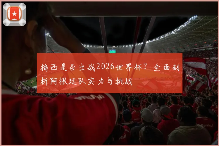 梅西是否出战2026世界杯？全面剖析阿根廷队实力与挑战