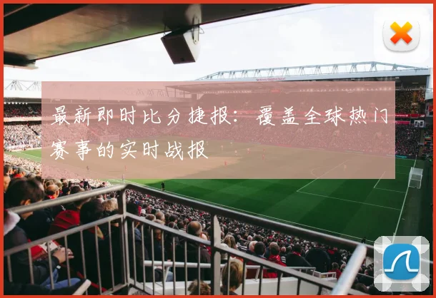 最新即时比分捷报：覆盖全球热门赛事的实时战报