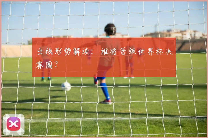 出线形势解读：谁将晋级世界杯决赛圈？