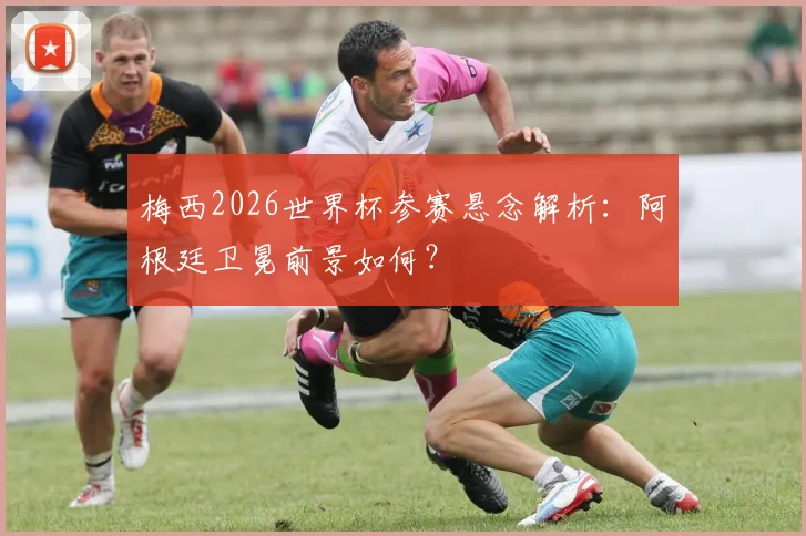梅西2026世界杯参赛悬念解析：阿根廷卫冕前景如何？